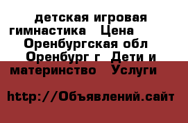 детская игровая гимнастика › Цена ­ 100 - Оренбургская обл., Оренбург г. Дети и материнство » Услуги   